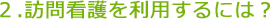 訪問看護を利用するには？
